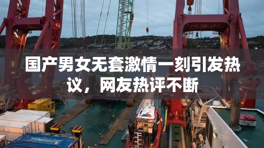 国产男女无套激情一刻引发热议，网友热评不断