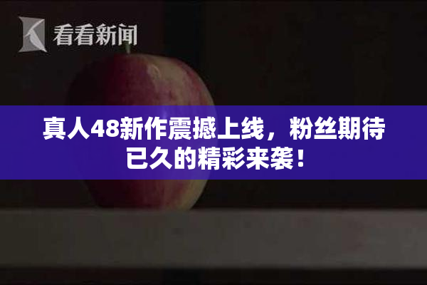 真人48新作震撼上线，粉丝期待已久的精彩来袭！