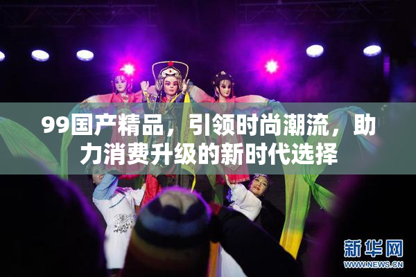 99国产精品，引领时尚潮流，助力消费升级的新时代选择