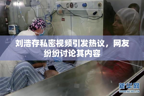 刘浩存私密视频引发热议，网友纷纷讨论其内容