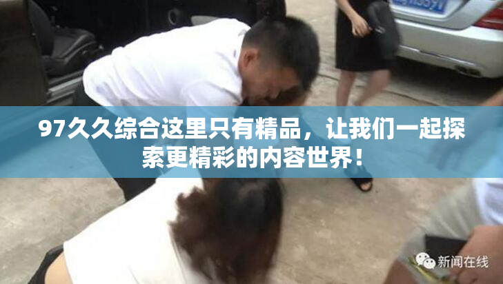 97久久综合这里只有精品，让我们一起探索更精彩的内容世界！