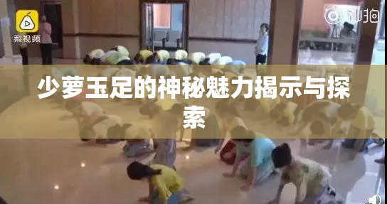 少萝玉足的神秘魅力揭示与探索