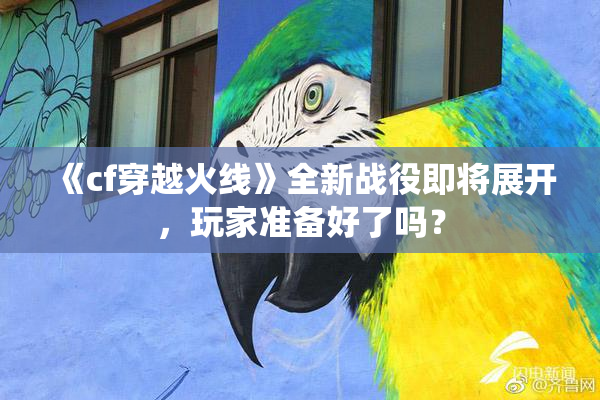 《cf穿越火线》全新战役即将展开，玩家准备好了吗？