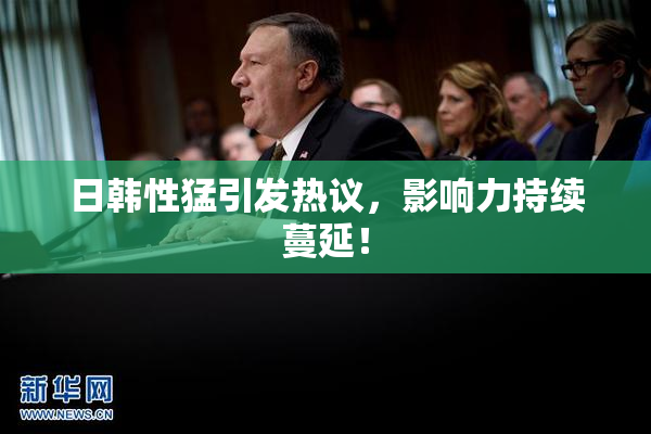 日韩性猛引发热议，影响力持续蔓延！