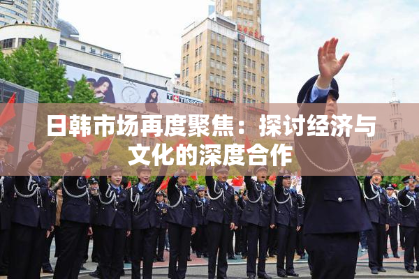 日韩市场再度聚焦：探讨经济与文化的深度合作