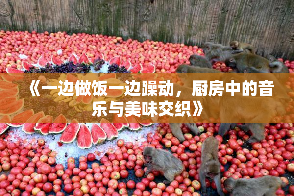 《一边做饭一边躁动，厨房中的音乐与美味交织》