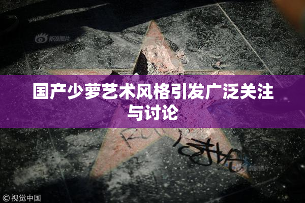 国产少萝艺术风格引发广泛关注与讨论