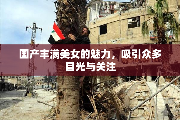 国产丰满美女的魅力，吸引众多目光与关注
