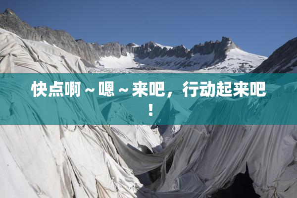快点啊～嗯～来吧，行动起来吧！