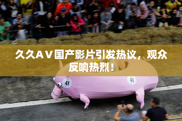 久久AⅤ国产影片引发热议，观众反响热烈！