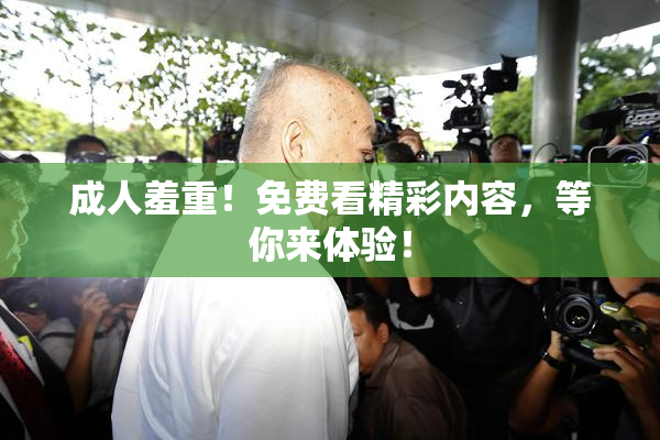 成人羞重！免费看精彩内容，等你来体验！