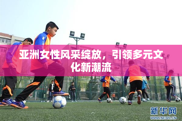 亚洲女性风采绽放，引领多元文化新潮流