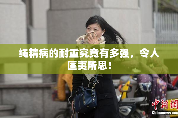 绳精病的耐重究竟有多强，令人匪夷所思！