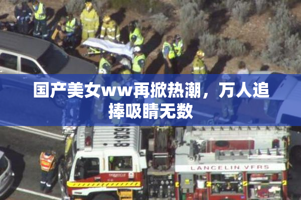 国产美女ww再掀热潮，万人追捧吸睛无数