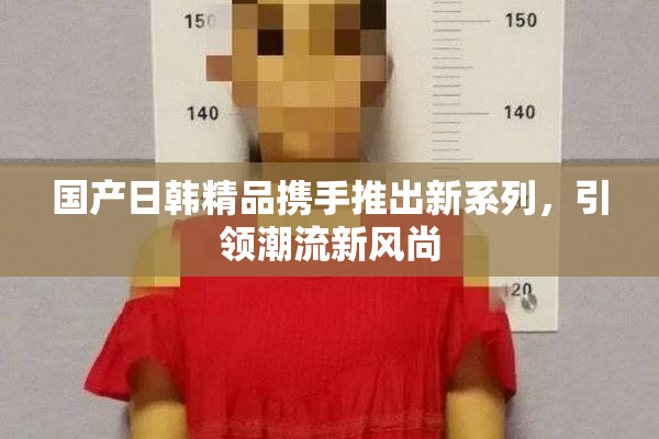国产日韩精品携手推出新系列，引领潮流新风尚