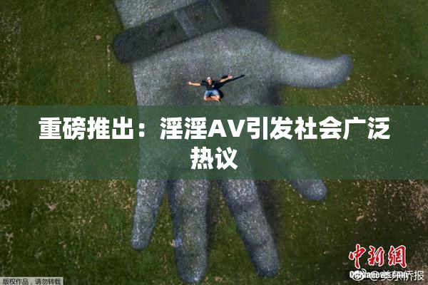 重磅推出：淫淫AV引发社会广泛热议