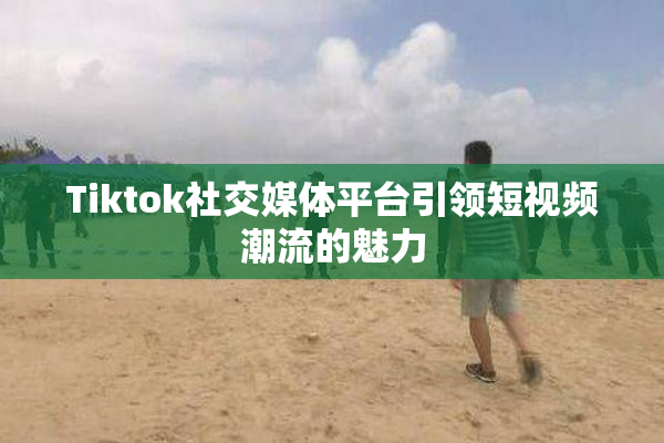 Tiktok社交媒体平台引领短视频潮流的魅力