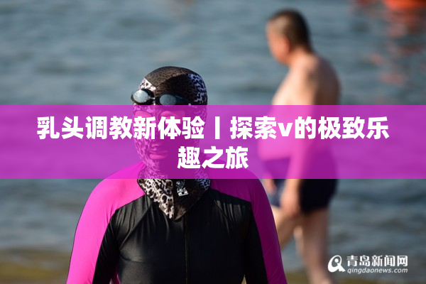 乳头调教新体验丨探索v的极致乐趣之旅