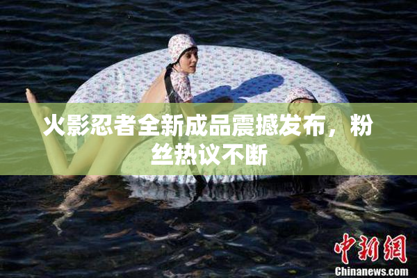 火影忍者全新成品震撼发布，粉丝热议不断