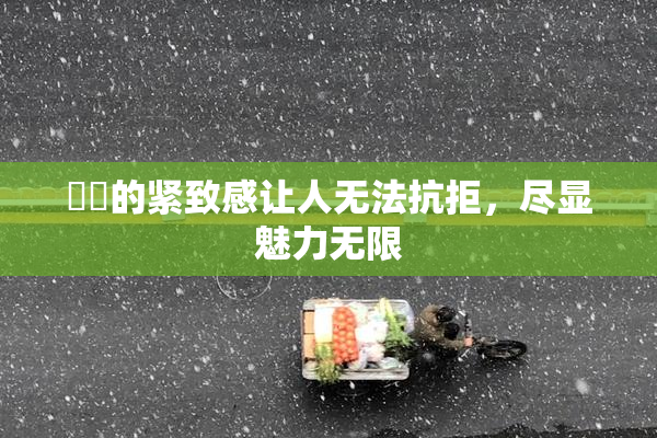 妺妺的紧致感让人无法抗拒，尽显魅力无限