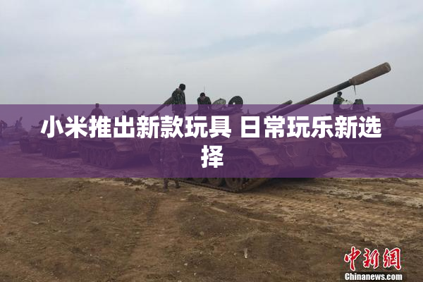 小米推出新款玩具 日常玩乐新选择