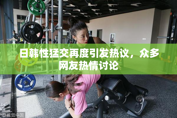 日韩性猛交再度引发热议，众多网友热情讨论