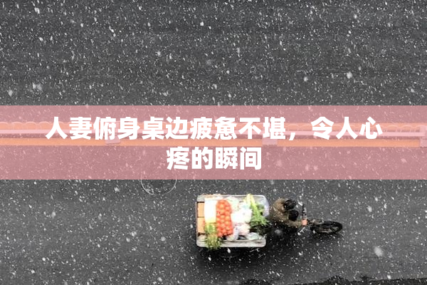 人妻俯身桌边疲惫不堪，令人心疼的瞬间