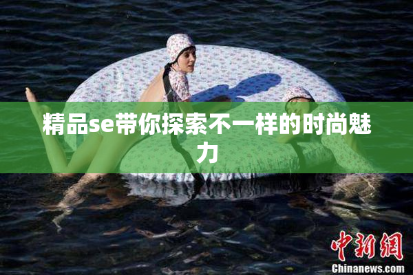 精品se带你探索不一样的时尚魅力