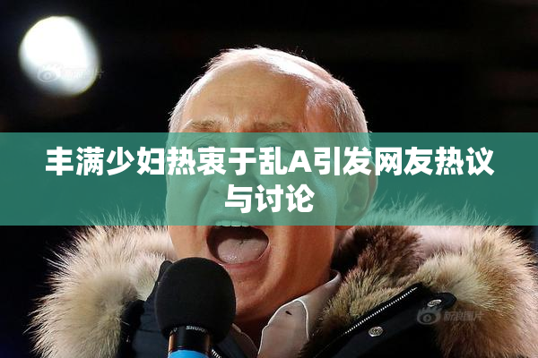 丰满少妇热衷于乱A引发网友热议与讨论