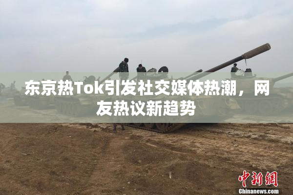 东京热Tok引发社交媒体热潮，网友热议新趋势