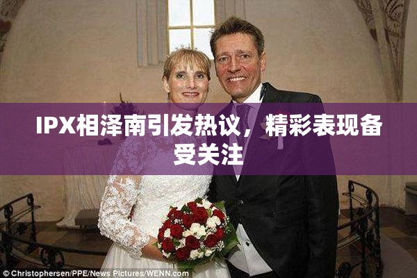 IPX相泽南引发热议，精彩表现备受关注