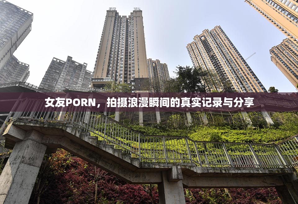 女友PORN，拍摄浪漫瞬间的真实记录与分享