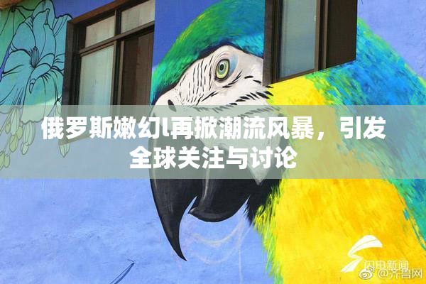 俄罗斯嫩幻l再掀潮流风暴，引发全球关注与讨论