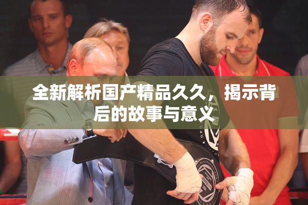 全新解析国产精品久久，揭示背后的故事与意义