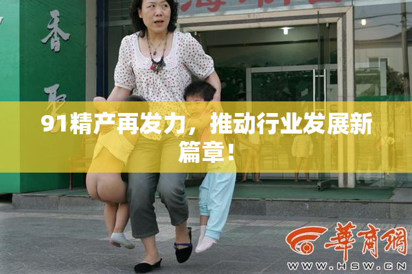91精产再发力，推动行业发展新篇章！