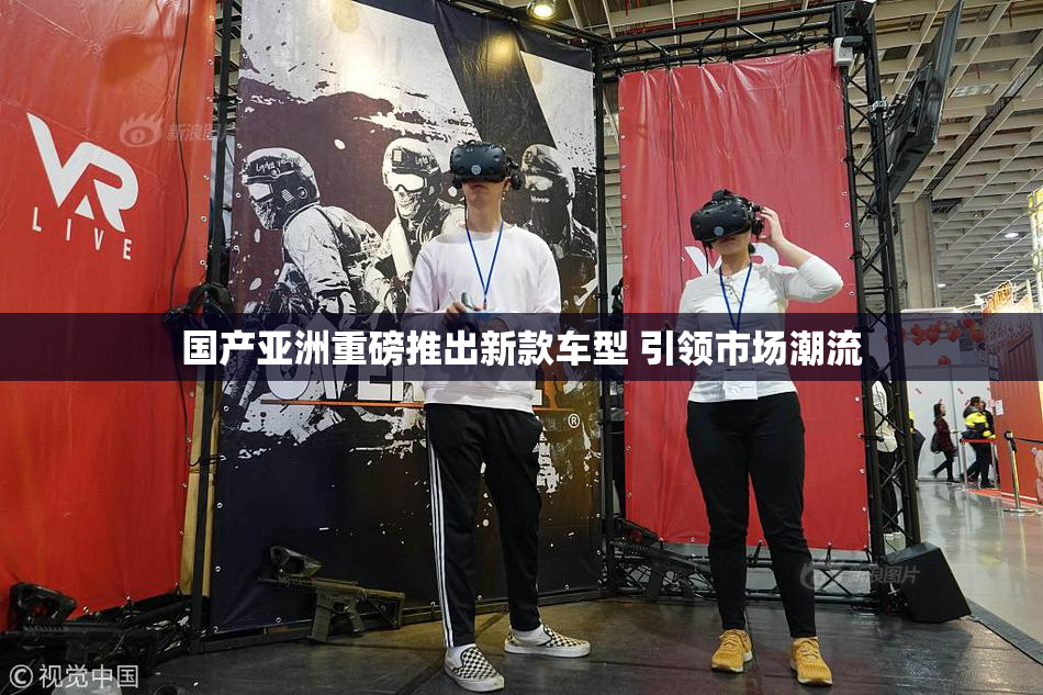 国产亚洲重磅推出新款车型 引领市场潮流
