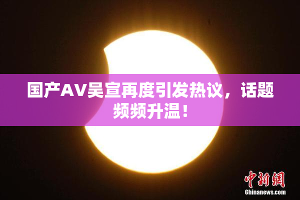 国产AV吴宣再度引发热议，话题频频升温！