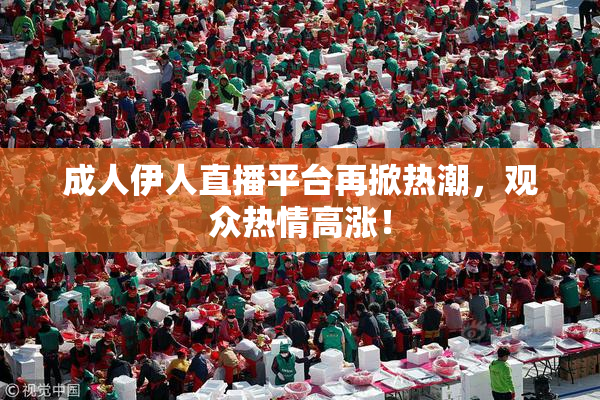成人伊人直播平台再掀热潮，观众热情高涨！