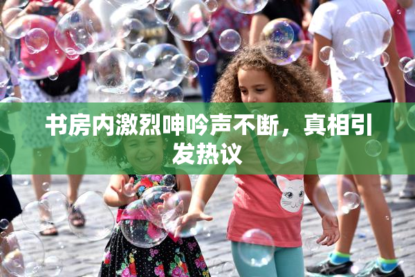 书房内激烈呻吟声不断，真相引发热议