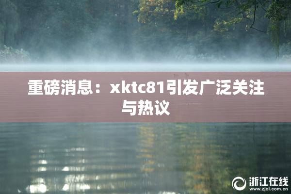 重磅消息：xktc81引发广泛关注与热议