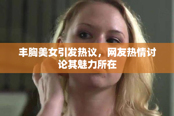 丰胸美女引发热议，网友热情讨论其魅力所在