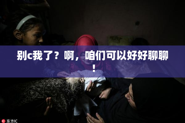 别c我了？啊，咱们可以好好聊聊！