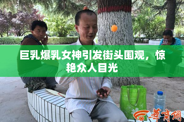 巨乳爆乳女神引发街头围观，惊艳众人目光