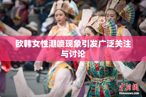 欧韩女性潮喷现象引发广泛关注与讨论