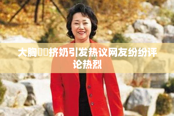 大胸❌‌挤奶引发热议网友纷纷评论热烈