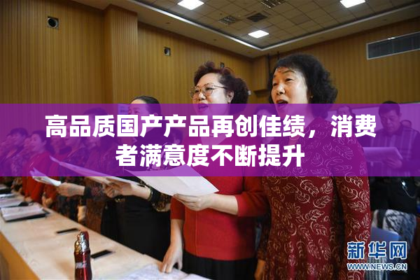 高品质国产产品再创佳绩，消费者满意度不断提升