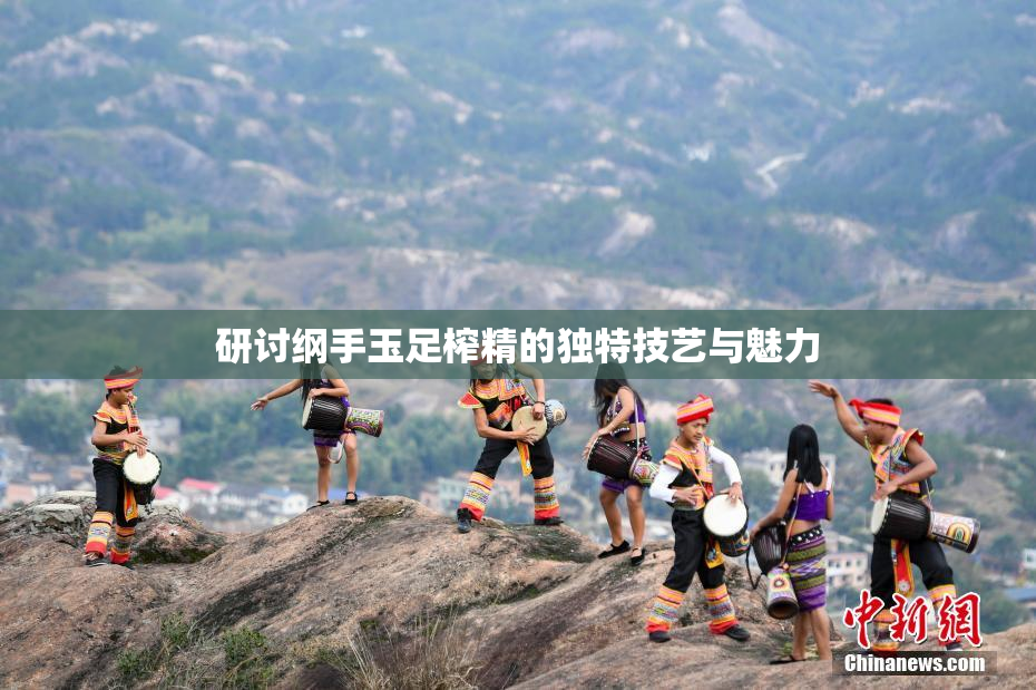 研讨纲手玉足榨精的独特技艺与魅力