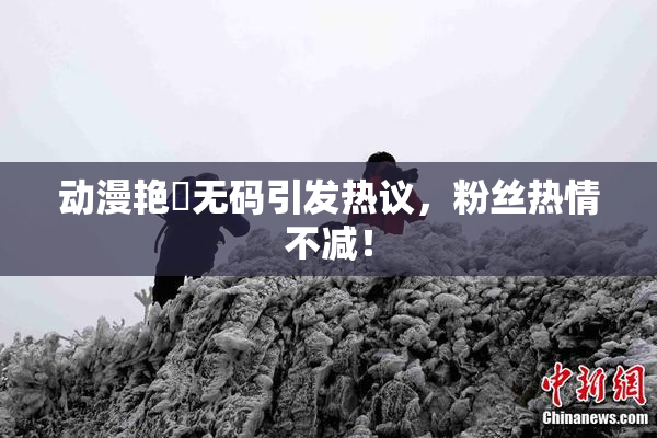 动漫艳鉧无码引发热议，粉丝热情不减！