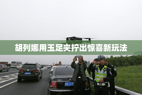 胡列娜用玉足夹拧出惊喜新玩法