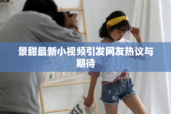 景甜最新小视频引发网友热议与期待